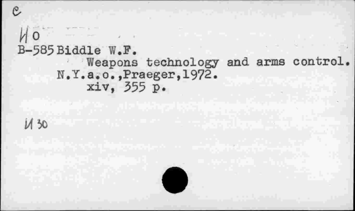 ﻿&
Ho
B-585 Biddle W.F.
Weapons technology and arms control. N.Y.a.o.,Praeger,1972.
xiv, 355 p.
M 50